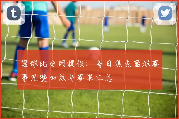 篮球比分网提供：每日焦点篮球赛事完整回放与赛果汇总