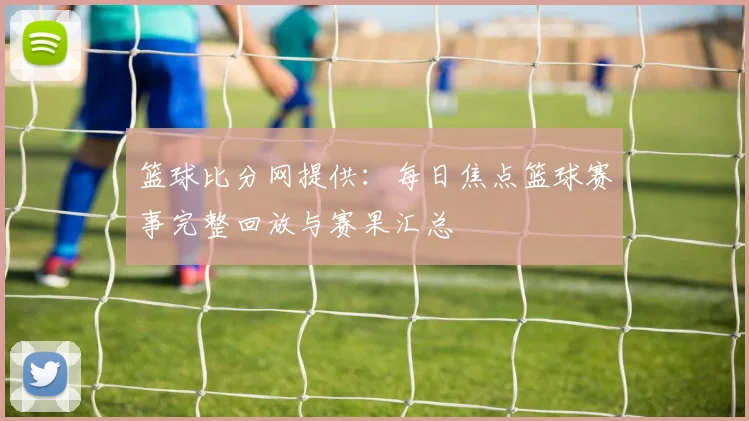 篮球比分网提供:每日焦点篮球赛事完整回放与赛果汇总